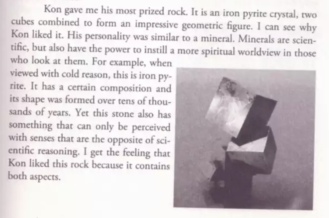 Kon gave me his most prized rock. It is an iron pyrite crystal, two cubes combined to form an impressive geometric figure. I can see why Kon liked it. His personality was similar to a mineral. Minerals are scien-tific, but also have the power to instill a more spiritual worldview in those who look at them. For example, when viewed with cold reason, this is iron py-rite. It has a certain composition and its shape was formed over tens of thousands of years. Yet this stone also has something that can only be perceived with senses that are the opposite of scientific reasoning. I get the feeling that Kon liked this rock because it contains both aspects.
