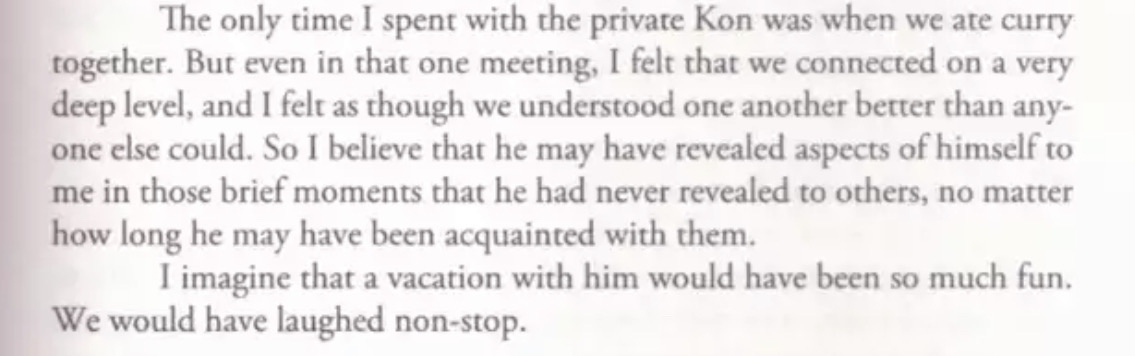 The only time I spent with the private Kon was when we ate curry together. But even in that one meeting, I felt that we connected on a very deep level, and I felt as though we understood one another better than anyone else could. So I believe that he may have revealed aspects of himself to me in those brief moments that he had never revealed to others, no matter how long he may have been acquainted with them. I imagine that a vacation with him would have been so much fun.We would have laughed non-stop.